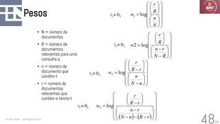 58
Pesos
• N = número de
documentos
• R = número de
documentos
relevantes para uma
consulta q
• n = número de
documento que
contêm t
• r = número de
documentos
relevantes que
contêm o termo t
Geraldo Xexéo - xexeo@cos.ufrj.br
48
























=
N
n
R
r
w log
1


















−
−






=
R
N
r
n
R
r
w log
2


















−






−
=
n
N
n
r
R
r
w log
3
( ) ( ) 





















−
−
−
−






−
=
r
R
n
N
r
n
r
R
r
w log
4
I1 e O1
I1 e O2
I2 e O1
I2 e O2
 