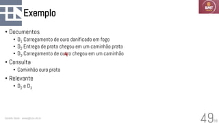 58
Exemplo
• Documentos
• D1 Carregamento de ouro danificado em fogo
• D2 Entrega de prata chegou em um caminhão prata
• D3 Carregamento de outro chegou em um caminhão
• Consulta
• Caminhão ouro prata
• Relevante
• D2 e D3
Geraldo Xexéo - xexeo@cos.ufrj.br
49
 