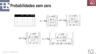 58
Probabilidades sem zero
Geraldo Xexéo - xexeo@cos.ufrj.br
52


















+
+






+
+
=
2
1
1
5
,
0
log
1
N
n
R
r
w


















+
−
+
−






+
+
=
1
5
,
0
1
5
,
0
log
2
R
N
r
n
R
r
w




















+
−
+






+
−
+
=
1
1
5
,
0
5
,
0
log
3
n
N
n
r
R
r
w
( ) ( ) 





















+
−
−
−
+
−






+
−
+
=
5
,
0
5
,
0
5
,
0
5
,
0
log
4
r
R
n
N
r
n
r
R
r
w
 