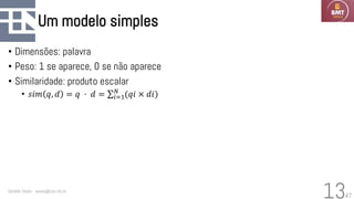 47
Um modelo simples
• Dimensões: palavra
• Peso: 1 se aparece, 0 se não aparece
• Similaridade: produto escalar
• 𝑠𝑖𝑚 𝑞, 𝑑 = 𝑞 ⋅ 𝑑 = σ𝑖=1
𝑁
(𝑞𝑖 × 𝑑𝑖)
Geraldo Xexéo - xexeo@cos.ufrj.br
13
 