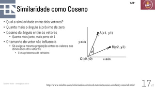 47
Similaridade como Coseno
• Qual a similaridade entre dois vetores?
• Quanto mais o ângulo é próximo de zero
• Coseno do ângulo entre os vetores
• Quanto mais junto, mais perto de 1
• O tamanho do vetor não influencia
• Só exige a mesma proporção entre os valores das
dimensões dos vetores
• Evita problemas de tamanho
Geraldo Xexéo - xexeo@cos.ufrj.br
17
ATP
http://www.miislita.com/information-retrieval-tutorial/cosine-similarity-tutorial.html
 