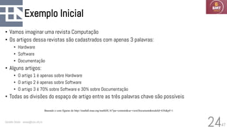 47
Exemplo Inicial
• Vamos imaginar uma revista Computação
• Os artigos dessa revistas são cadastrados com apenas 3 palavras:
• Hardware
• Software
• Documentação
• Alguns artigos:
• O artigo 1 é apenas sobre Hardware
• O artigo 2 é apenas sobre Software
• O artigo 3 é 70% sobre Software e 30% sobre Documentação
• Todas as divisões do espaço de artigo entre as três palavras chave são possíveis
Geraldo Xexéo - xexeo@cos.ufrj.br
24
Baseado e com figuras de http://mathdl.maa.org/mathDL/4/?pa=content&sa=viewDocument&nodeId=636&pf=1
 