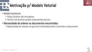 47
Motivação p/ Modelo Vetorial
• Modelo booleano
• Pesos binários são limitadores
• Termos não binários ajudam casamentos parciais
• Necessidade de ordenar os documentos encontrados
• Necessidade de calcular um grau de similaridade entre a consulta e o documento
Geraldo Xexéo - xexeo@cos.ufrj.br
3
 