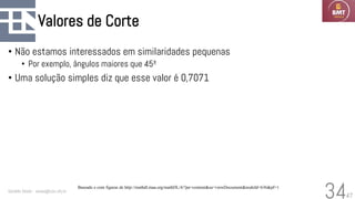 47
Valores de Corte
• Não estamos interessados em similaridades pequenas
• Por exemplo, ângulos maiores que 45º
• Uma solução simples diz que esse valor é 0,7071
Geraldo Xexéo - xexeo@cos.ufrj.br
34
Baseado e com figuras de http://mathdl.maa.org/mathDL/4/?pa=content&sa=viewDocument&nodeId=636&pf=1
 