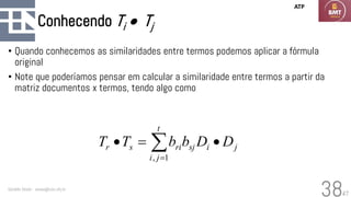 47
Conhecendo Ti • Tj
• Quando conhecemos as similaridades entre termos podemos aplicar a fórmula
original
• Note que poderíamos pensar em calcular a similaridade entre termos a partir da
matriz documentos x termos, tendo algo como
Geraldo Xexéo - xexeo@cos.ufrj.br
38
j
t
j
i
i
sj
ri
s
r D
D
b
b
T
T •
=
• 
=1
,
ATP
 