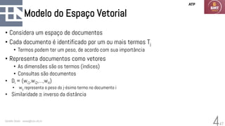 47
Modelo do Espaço Vetorial
• Considera um espaço de documentos
• Cada documento é identificado por um ou mais termos Tj
• Termos podem ter um peso, de acordo com sua importância
• Representa documentos como vetores
• As dimensões são os termos (índices)
• Consultas são documentos
• Di = (wi1,wi2,…,wit)
• wij representa o peso do j-ésimo termo no documento i
• Similaridade  inverso da distância
Geraldo Xexéo - xexeo@cos.ufrj.br
4
ATP
 