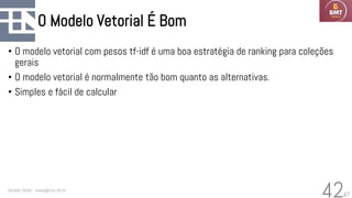 47
O Modelo Vetorial É Bom
• O modelo vetorial com pesos tf-idf é uma boa estratégia de ranking para coleções
gerais
• O modelo vetorial é normalmente tão bom quanto as alternativas.
• Simples e fácil de calcular
Geraldo Xexéo - xexeo@cos.ufrj.br
42
 