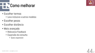 47
Como melhorar
• Escolher termos
• Leva inclusive a outros modelos
• Escolher pesos
• Escolher distância
• Mais avançado
• Relevance Feedback
• Expansão da consulta
• Query expansion
Geraldo Xexéo - xexeo@cos.ufrj.br
44
 