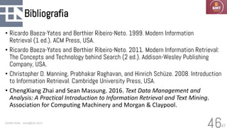47
Bibliografia
• Ricardo Baeza-Yates and Berthier Ribeiro-Neto. 1999. Modern Information
Retrieval (1 ed.). ACM Press, USA.
• Ricardo Baeza-Yates and Berthier Ribeiro-Neto. 2011. Modern Information Retrieval:
The Concepts and Technology behind Search (2 ed.). Addison-Wesley Publishing
Company, USA.
• Christopher D. Manning, Prabhakar Raghavan, and Hinrich Schüze. 2008. Introduction
to Information Retrieval. Cambridge University Press, USA.
• ChengXiang Zhai and Sean Massung. 2016. Text Data Management and
Analysis: A Practical Introduction to Information Retrieval and Text Mining.
Association for Computing Machinery and Morgan & Claypool.
Geraldo Xexéo - xexeo@cos.ufrj.br
46
 