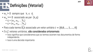 47
Definições (Vetorial)
• wij > 0 sempre que ki  dj
• wiq >= 0 associado ao par (ki,q)
• dj = (w1j, w2j, ..., wtj)
• q = (w1q, w2q, ..., wtq)
• Para cada termo 𝑘𝑖é associado um vetor unitário 𝑖 = [0,0, … , 1, … , 0]
• Ԧ
𝑖 e Ԧ
𝑗, vetores unitários, são considerados ortonormais
• Isso significa que consideramos que os termos ocorrem nos documentos de forma
independente.
• Isso é uma decisão importante
Geraldo Xexéo - xexeo@cos.ufrj.br
6
ATP
 