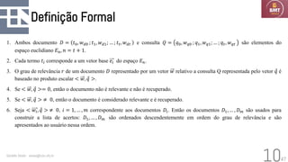 47
Definição Formal
1. Ambos documento 𝐷 = 𝑡0, 𝑤𝑑0 ; 𝑡1, 𝑤𝑑1; … ; 𝑡𝑡, 𝑤𝑑𝑡 e consulta 𝑄 = 𝑞0, 𝑤𝑞0 ; 𝑞1, 𝑤𝑞1; … ; 𝑞𝑡, 𝑤𝑞𝑡 são elementos do
espaço euclidiano 𝐸𝑛, 𝑛 = 𝑡 + 1.
2. Cada termo 𝑡𝑖 corresponde a um vetor base 𝑒𝑖 do espaço 𝐸𝑛.
3. O grau de relevância 𝑟 de um documento 𝐷 representado por um vetor 𝑤 relativo a consulta Q representada pelo vetor Ԧ
𝑞 é
baseado no produto escalar < 𝑤, Ԧ
𝑞 >.
4. Se < 𝑤, Ԧ
𝑞 >= 0, então o documento não é relevante e não é recuperado.
5. Se < 𝑤, Ԧ
𝑞 > ≠ 0, então o documento é considerado relevante e é recuperado.
6. Seja < 𝑤𝑖, Ԧ
𝑞 > ≠ 0, 𝑖 = 1, … , 𝑚 correspondente aos documentos 𝐷𝑖. Então os documentos 𝐷1, … , 𝐷𝑚 são usados para
construir a lista de acertos: 𝐷1, … , 𝐷𝑚 são ordenados descendentemente em ordem do grau de relevância e são
apresentados ao usuário nessa ordem.
Geraldo Xexéo - xexeo@cos.ufrj.br
10
 