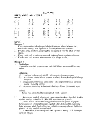 JAWAPAN
KERTA MODEL ALA – UPSR 3
Kertas 1
1. D       2. B           3.                   D         4.    B          5.   B
6. C       7. A           8.                   C         9.    A         10.   C
11. A     12. B          13.                   A        14.    B         15.   C

16.   B              17.   A             18.   A        19.    C         20.   D
21.   C              22.   A             23.   B        24.    D         25.   B
26.   B              27.   B             28.   C        29.    B         30.   A
31.   A              32.   D             33.   B         34.    D        35.   C
36.   C              37.   A             38.   B         39.   B         40.   A

Kertas 2
Bahagian A
1. Kampung saya dilanda banjir apabila hujan lebat turun selama beberapa hari.
2. Penduduk kampung telah dipindahkan ke pusat pemindahan sementara.
3. Beberapa orang penduduk yang tercedera dan dijangkiti penyakit diberi rawatan
    segera.
4. Kaum wanita pula bekerjasama memasak makanan dan menyediakan minuman.
5. Kanak-kanak pula bermain bersama-sama rakan sebaya mereka.

Bahagian B
1.  Pendahuluan
    - mengadakan aktiviti gotong-royong pada hari Sabtu – semua murid dan guru
    terlibat

      Isi Penting
      (a)    awal pagi berkumpul di sekolah – cikgu memberikan penerangan
      (b)    bekerjasama membersihkan kawasan sekolah – dibahagikan kepada beberapa
             kumpulan
      (c) ditugaskan membersihkan taman sains – ada yang membersihkan kawasan
             padang – mengutip sampah
      (d) menjelang tengah hari kerja selesai – berehat – dijamu dengan nasi ayam

      Penutup
      - berasa puas hati melihat kawasan sekolah bersih – gembir

2.             Setiap orang mestilah tahu tentang cara-cara menjaga kebersihan diri. Jika kita
          sentiasa menjaga kebersihan diri, kita tidak akan mendapat penyakit.
               Semasa mandi, kita mestilah menggunakan sabun dan syampu. Gigi pula
          haruslah digosok sekurang-kurangnya tiga kali sehari. Kita mestilah memotong
          kuku seminggu sekali. Rambut kita pula perlu dipotong supaya kemas. Selain itu,
          pakaian kita juga mestilah sentiasa bersih.
               Jika kita bersih, semua orang akan suka kepada kita. Hidup kita akan menjadi
          ceria dan bahagia.
 