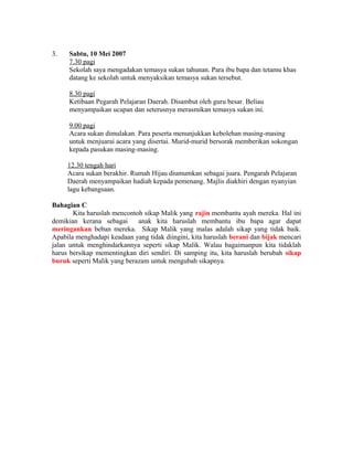 3.   Sabtu, 10 Mei 2007
     7.30 pagi
     Sekolah saya mengadakan temasya sukan tahunan. Para ibu bapa dan tetamu khas
     datang ke sekolah untuk menyaksikan temasya sukan tersebut.

     8.30 pagi
     Ketibaan Pegarah Pelajaran Daerah. Disambut oleh guru besar. Beliau
     menyampaikan ucapan dan seterusnya merasmikan temasya sukan ini.

     9.00 pagi
     Acara sukan dimulakan. Para peserta menunjukkan kebolehan masing-masing
     untuk menjuarai acara yang disertai. Murid-murid bersorak memberikan sokongan
     kepada pasukan masing-masing.

     12.30 tengah hari
     Acara sukan berakhir. Rumah Hijau diumumkan sebagai juara. Pengarah Pelajaran
     Daerah menyampaikan hadiah kepada pemenang. Majlis diakhiri dengan nyanyian
     lagu kebangsaan.

Bahagian C
       Kita haruslah mencontoh sikap Malik yang rajin membantu ayah mereka. Hal ini
demikian kerana sebagai      anak kita haruslah membantu ibu bapa agar dapat
meringankan beban mereka. Sikap Malik yang malas adalah sikap yang tidak baik.
Apabila menghadapi keadaan yang tidak diingini, kita haruslah berani dan bijak mencari
jalan untuk menghindarkannya seperti sikap Malik. Walau bagaimanpun kita tidaklah
harus bersikap mementingkan diri sendiri. Di samping itu, kita haruslah berubah sikap
buruk seperti Malik yang berazam untuk mengubah sikapnya.
 