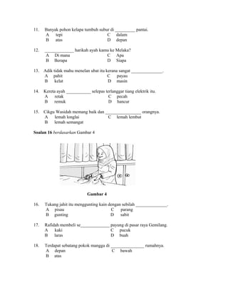 11.   Banyak pohon kelapa tumbuh subur di _________ pantai.
      A    tepi                      C dalam
      B    atas                      D depan

12.   _____________ harikah ayah kamu ke Melaka?
       A Di mana                    C Apa
       B Berapa                     D Siapa

13.   Adik tidak mahu menelan ubat itu kerana sangat ______________.
      A pahit                           C    payau
      B     kelat                       D masin

14.   Kereta ayah ___________ selepas terlanggar tiang elektrik itu.
      A     retak                       C pecah
      B    remuk                        D hancur

15.   Cikgu Wasidah memang baik dan ________________ orangnya.
      A    lemah longlai             C lemah lembut
      B    lemah semangat

Soalan 16 berdasarkan Gambar 4




                              Gambar 4

16.   Tukang jahit itu menggunting kain dengan sebilah ______________.
      A pisau                            C    parang
      B gunting                          D    sabit

17.   Rafidah membeli se_____________ payung di pasar raya Gemilang.
      A    kaki                       C pucuk
      B    laras                      D buah

18.   Terdapat sebatang pokok mangga di _______________ rumahnya.
      A depan                            C bawah
      B atas
 