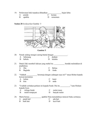 19.   Perlawanan hoki terpaksa dibatalkan ______________ hujan lebat.
      A setelah                          C kerana
      B    apabila                        D sementara


Soalan 20 berdasarkan Gambar 5




                            Gambar 5

20.   Nenek sedang mengisi sarung bantal dengan ______________.
      A bebenang                         C dedaun
      B bebola                           D kekabu

21.   Datuk Zaki membeli lukisan yang mahal itu. ___________ hendak meletakkan di
      pejabatnya.
      A    Dia                          C Beliau
      B    Baginda                      D Anda

22.   “Adakah ___________ bersetuju dengan cadangan saya ini?” tanya Rohan kepada
      kawan-kawannya.
       A kalian                         C kami
       B kita                           D anda

23.   “Usahlah ceritakan perkara ini kepada Fandi. Dia itu __________,” kata Hisham
      kepada Iwan.
       A    telinga lintah                  C   mulut mura
       B    mulut tempayan                 D banyak mulut

24.   Maria berasa ____________ apabila Nina menuduhnya mencuri buku ceritanya.
      A patah hati                       C    ada hati
      B baik hati                        D kecil hati
 