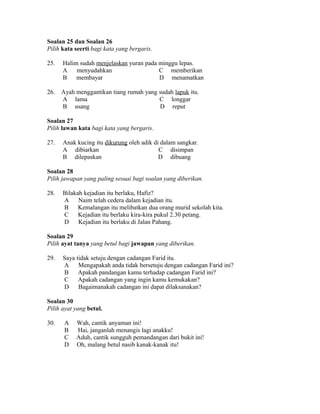 Soalan 25 dan Soalan 26
Pilih kata seerti bagi kata yang bergaris.

25.   Halim sudah menjelaskan yuran pada minggu lepas.
      A    menyudahkan                   C memberikan
      B    membayar                      D menamatkan

26.   Ayah menggantikan tiang rumah yang sudah lapuk itu.
      A lama                             C longgar
      B usang                            D reput

Soalan 27
Pilih lawan kata bagi kata yang bergaris.

27.   Anak kucing itu dikurung oleh adik di dalam sangkar.
      A dibiarkan                          C disimpan
      B dilepaskan                         D dibuang

Soalan 28
Pilih jawapan yang paling sesuai bagi soalan yang diberikan.

28.   Bilakah kejadian itu berlaku, Hafiz?
      A     Naim telah cedera dalam kejadian itu.
      B     Kemalangan itu melibatkan dua orang murid sekolah kita.
      C     Kejadian itu berlaku kira-kira pukul 2.30 petang.
      D     Kejadian itu berlaku di Jalan Pahang.

Soalan 29
Pilih ayat tanya yang betul bagi jawapan yang diberikan.

29.   Saya tidak setuju dengan cadangan Farid itu.
      A     Mengapakah anda tidak bersetuju dengan cadangan Farid ini?
      B     Apakah pandangan kamu terhadap cadangan Farid ini?
      C     Apakah cadangan yang ingin kamu kemukakan?
      D     Bagaimanakah cadangan ini dapat dilaksanakan?

Soalan 30
Pilih ayat yang betul.

30.    A   Wah, cantik anyaman ini!
       B   Hai, janganlah menangis lagi anakku!
       C   Aduh, cantik sungguh pemandangan dari bukit ini!
       D   Oh, malang betul nasib kanak-kanak itu!
 