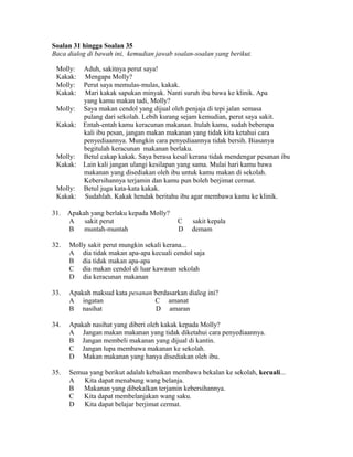 Soalan 31 hingga Soalan 35
Baca dialog di bawah ini, kemudian jawab soalan-soalan yang berikut.

 Molly:    Aduh, sakitnya perut saya!
 Kakak:    Mengapa Molly?
 Molly:    Perut saya memulas-mulas, kakak.
 Kakak:    Mari kakak sapukan minyak. Nanti suruh ibu bawa ke klinik. Apa
           yang kamu makan tadi, Molly?
 Molly:    Saya makan cendol yang dijual oleh penjaja di tepi jalan semasa
           pulang dari sekolah. Lebih kurang sejam kemudian, perut saya sakit.
 Kakak:    Entah-entah kamu keracunan makanan. Itulah kamu, sudah beberapa
           kali ibu pesan, jangan makan makanan yang tidak kita ketahui cara
           penyediaannya. Mungkin cara penyediaannya tidak bersih. Biasanya
           begitulah keracunan makanan berlaku.
 Molly:    Betul cakap kakak. Saya berasa kesal kerana tidak mendengar pesanan ibu
 Kakak:    Lain kali jangan ulangi kesilapan yang sama. Mulai hari kamu bawa
           makanan yang disediakan oleh ibu untuk kamu makan di sekolah.
           Kebersihannya terjamin dan kamu pun boleh berjimat cermat.
 Molly:    Betul juga kata-kata kakak.
 Kakak:    Sudahlah. Kakak hendak beritahu ibu agar membawa kamu ke klinik.

31.   Apakah yang berlaku kepada Molly?
      A    sakit perut                     C    sakit kepala
      B    muntah-muntah                   D    demam

32.   Molly sakit perut mungkin sekali kerana...
      A dia tidak makan apa-apa kecuali cendol saja
      B dia tidak makan apa-apa
      C dia makan cendol di luar kawasan sekolah
      D dia keracunan makanan

33.   Apakah maksud kata pesanan berdasarkan dialog ini?
      A ingatan                  C amanat
      B nasihat                   D amaran

34.   Apakah nasihat yang diberi oleh kakak kepada Molly?
      A Jangan makan makanan yang tidak diketahui cara penyediaannya.
      B Jangan membeli makanan yang dijual di kantin.
      C Jangan lupa membawa makanan ke sekolah.
      D Makan makanan yang hanya disediakan oleh ibu.

35.   Semua yang berikut adalah kebaikan membawa bekalan ke sekolah, kecuali...
      A   Kita dapat menabung wang belanja.
      B   Makanan yang dibekalkan terjamin kebersihannya.
      C   Kita dapat membelanjakan wang saku.
      D   Kita dapat belajar berjimat cermat.
 