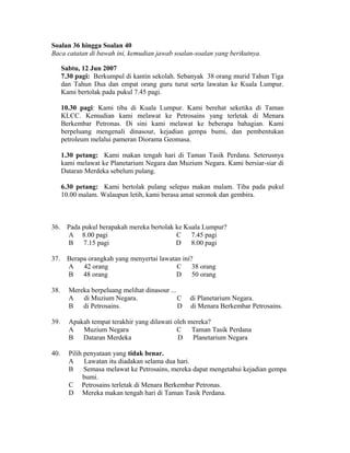 Soalan 36 hingga Soalan 40
Baca catatan di bawah ini, kemudian jawab soalan-soalan yang berikutnya.

      Sabtu, 12 Jun 2007
      7.30 pagi: Berkumpul di kantin sekolah. Sebanyak 38 orang murid Tahun Tiga
      dan Tahun Dua dan empat orang guru turut serta lawatan ke Kuala Lumpur.
      Kami bertolak pada pukul 7.45 pagi.

      10.30 pagi: Kami tiba di Kuala Lumpur. Kami berehat seketika di Taman
      KLCC. Kemudian kami melawat ke Petrosains yang terletak di Menara
      Berkembar Petronas. Di sini kami melawat ke beberapa bahagian. Kami
      berpeluang mengenali dinasour, kejadian gempa bumi, dan pembentukan
      petroleum melalui pameran Diorama Geomasa.

      1.30 petang: Kami makan tengah hari di Taman Tasik Perdana. Seterusnya
      kami melawat ke Planetarium Negara dan Muzium Negara. Kami bersiar-siar di
      Dataran Merdeka sebelum pulang.

      6.30 petang: Kami bertolak pulang selepas makan malam. Tiba pada pukul
      10.00 malam. Walaupun letih, kami berasa amat seronok dan gembira.



36.    Pada pukul berapakah mereka bertolak ke Kuala Lumpur?
       A 8.00 pagi                          C    7.45 pagi
       B    7.15 pagi                       D    8.00 pagi

37.    Berapa orangkah yang menyertai lawatan ini?
       A    42 orang                        C     38 orang
       B    48 orang                        D 50 orang

38.     Mereka berpeluang melihat dinasour ...
        A   di Muzium Negara.                  C   di Planetarium Negara.
        B   di Petrosains.                     D   di Menara Berkembar Petrosains.

39.     Apakah tempat terakhir yang dilawati oleh mereka?
        A   Muzium Negara                     C    Taman Tasik Perdana
        B   Dataran Merdeka                   D    Planetarium Negara

40.     Pilih penyataan yang tidak benar.
        A     Lawatan itu diadakan selama dua hari.
        B     Semasa melawat ke Petrosains, mereka dapat mengetahui kejadian gempa
             bumi.
        C Petrosains terletak di Menara Berkembar Petronas.
        D Mereka makan tengah hari di Taman Tasik Perdana.
 