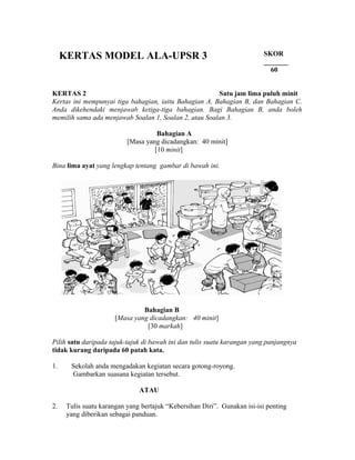 KERTAS MODEL ALA-UPSR 3                                               SKOR
                                                                           _______
                                                                             60


KERTAS 2                                               Satu jam lima puluh minit
Kertas ini mempunyai tiga bahagian, iaitu Bahagian A, Bahagian B, dan Bahagian C.
Anda dikehendaki menjawab ketiga-tiga bahagian. Bagi Bahagian B, anda boleh
memilih sama ada menjawab Soalan 1, Soalan 2, atau Soalan 3.

                                     Bahagian A
                           [Masa yang dicadangkan: 40 minit]
                                    [10 minit]

Bina lima ayat yang lengkap tentang gambar di bawah ini.




                                Bahagian B
                       [Masa yang dicadangkan: 40 minit]
                                 [30 markah]

Pilih satu daripada tajuk-tajuk di bawah ini dan tulis suatu karangan yang panjangnya
tidak kurang daripada 60 patah kata.

1.     Sekolah anda mengadakan kegiatan secara gotong-royong.
       Gambarkan suasana kegiatan tersebut.

                               ATAU

2.    Tulis suatu karangan yang bertajuk “Kebersihan Diri”. Gunakan isi-isi penting
      yang diberikan sebagai panduan.
 