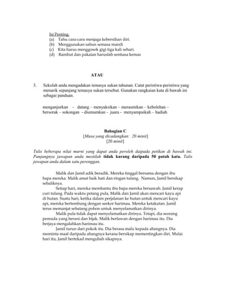Isi Penting
        (a) Tahu cara-cara menjaga kebersihan diri.
        (b) Menggunakan sabun semasa mandi
        (c) Kita harus menggosok gigi tiga kali sehari.
        (d) Rambut dan pakaian haruslah sentiasa kemas




                              ATAU

3.   Sekolah anda mengadakan temasya sukan tahunan. Catat peristiwa-peristiwa yang
     menarik sepanjang temasya sukan tersebut. Gunakan rangkaian kata di bawah ini
     sebagai panduan.

     menganjurkan - datang – menyaksikan – merasmikan – kebolehan –
     bersorak – sokongan - diumumkan - juara - menyampaikah – hadiah



                                    Bahagian C
                          [Masa yang dicadangkan: 20 minit]
                                      [20 minit]

Tulis beberapa nilai murni yang dapat anda peroleh daipada petikan di bawah ini.
Panjangnya jawapan anda mestilah tidak kurang daripada 50 patah kata. Tulis
jawapan anda dalam satu perenggan.

             Malik dan Jamil adik beradik. Mereka tinggal bersama dengan ibu
     bapa mereka. Malik amat baik hati dan ringan tulang. Namun, Jamil bersikap
     sebaliknya.
             Setiap hari, mereka membantu ibu bapa mereka bersawah. Jamil kerap
     curi tulang. Pada waktu petang pula, Malik dan Jamil akan mencari kayu api
     di hutan. Suatu hari, ketika dalam perjalanan ke hutan untuk mencari kayu
     api, mereka bertembung dengan seekor harimau. Mereka ketakutan. Jamil
     terus memanjat sebatang pohon untuk menyelamatkan dirinya.
             Malik pula tidak dapat menyelamatkan dirinya. Tetapi, dia seorang
     pemuda yang berani dan bijak. Malik berlawan dengan harimau itu. Dia
     berjaya mengalahkan harimau itu.
             Jamil turun dari pokok itu. Dia berasa malu kepada abangnya. Dia
     meminta maaf daripada abangnya kerana bersikap mementingkan diri. Mulai
     hari itu, Jamil bertekad mengubah sikapnya.
 