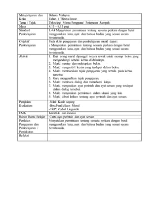 Matapelajaran dan
Kelas
Bahasa Malaysia
Tahun 4 Thiruvalluvar
Tema / Tajuk Teknologi Mesra Pengguna/ Pelupusan Sampah
Masa 8.15 – 9.15 pagi
Standard
Pembelajaran
1.4.4 Menyatakan permintaan tentang sesuatu perkara dengan betul
menggunakan kata, ayat dan bahasa badan yang sesuai secara
bertatasusila.
Objektif
Pembelajaran
Pada akhir pengajaran dan pembelajaran murid dapat :
i. Menyatakan permintaan tentang sesuatu perkara dengan betul
menggunakan kata, ayat dan bahasa badan yang sesuai secara
bertatasusila.
Aktiviti 1. Dua orang murid dipanggil secara rawak untuk meniup belon yang
mengandungi sehelai kertas di dalamnya.
2. Murid meniup dan meletupkan belon.
3. Murid mengambil kertas yang terdapat dalam belon.
4. Murid membacakan tajuk pengajaran yang tertulis pada kertas
tersebut.
5. Guru mengenalkan tajuk pengajaran.
6. Murid membaca dialog dan memahami isinya.
7. Murid menyatakan ayat perintah dan ayat seruan yang terdapat
dalam dialog tersebut.
8. Murid menyatakan permintaan dalam situasi yang lain.
9. Murid diberi latihan tentang ayat perintah dan ayat seruan.
Pengisian
Kurikulum
-Nilai: Kasih sayang
-Ilmu:Pendidikan Moral
-TKP: Verbal Linguistik
EMK Kreativiti dan inovasi
Bahan Bantu Belajar Carta ayat perintah dan ayat seruan
Penilaian
Pengajaran dan
Pembelajaran /
Pentaksiran
Menyatakan permintaan tentang sesuatu perkara dengan betul
menggunakan kata, ayat dan bahasa badan yang sesuai secara
bertatasusila.
Refleksi
 