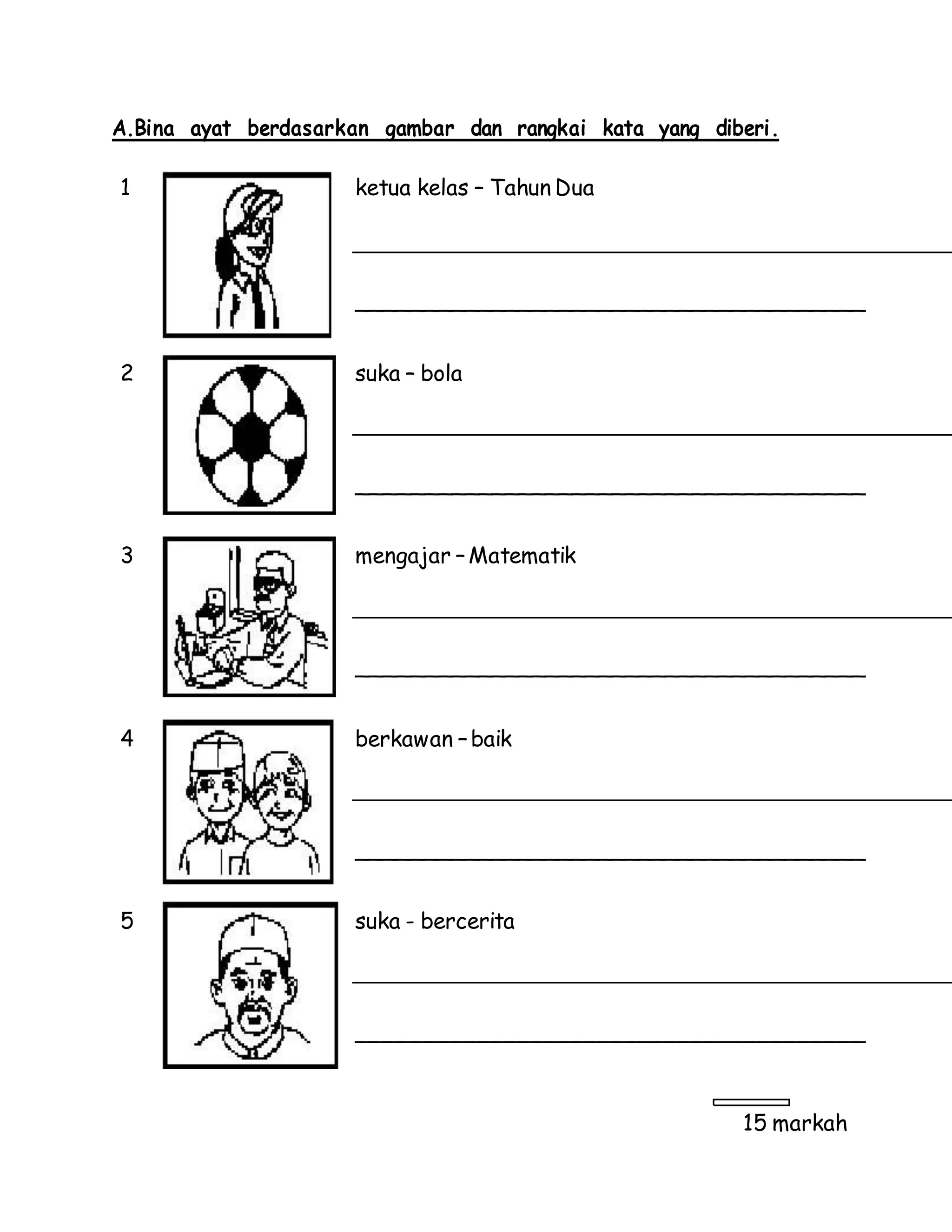 A.Bina ayat berdasarkan gambar dan rangkai kata yang diberi.
1 ketua kelas – Tahun Dua
______________________________________
2 suka – bola
______________________________________
3 mengajar –Matematik
______________________________________
4 berkawan –baik
______________________________________
5 suka - bercerita
______________________________________
15 markah