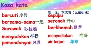 Kosa kata
bercuti 度假
bersama-sama一起
Sarawak 砂拉越
mengadakan 举行
pemandangan 风景
sepupu
seronok 开心
berkhemah 露营
menyediakan 准备
air terjun 瀑布
甥，侄，堂或表（兄弟姐妹）
 