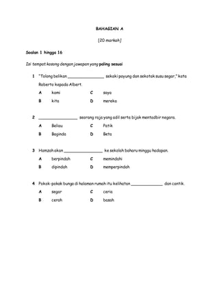 BAHAGIAN A
[20 markah]
Soalan 1 hingga 16
Isi tempat kosong dengan jawapan yang paling sesuai
1 “Tolong belikan _______________ sekaki payung dan sekotak susu segar,” kata
Roberto kepada Albert.
A kami C saya
B kita D mereka
2 ________________ seorang raja yang adil serta bijak mentadbir negara.
A Beliau C Patik
B Baginda D Beta
3 Hamzah akan ________________ ke sekolah baharu minggu hadapan.
A berpindah C memindahi
B dipindah D memperpindah
4 Pokok-pokok bunga di halaman rumah itu kelihatan _____________ dan cantik.
A segar C ceria
B cerah D basah
 