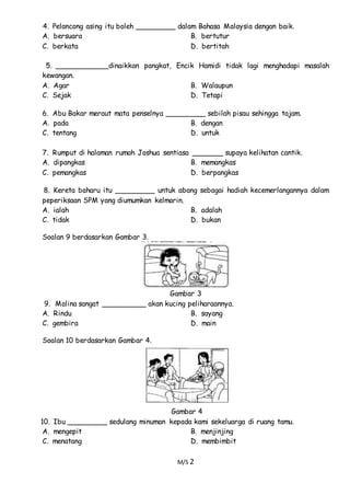 M/S 2
4. Pelancong asing itu boleh _________ dalam Bahasa Malaysia dengan baik.
A. bersuara B. bertutur
C. berkata D. bertitah
5. ____________dinaikkan pangkat, Encik Hamidi tidak lagi menghadapi masalah
kewangan.
A. Agar B. Walaupun
C. Sejak D. Tetapi
6. Abu Bakar meraut mata penselnya _________ sebilah pisau sehingga tajam.
A. pada B. dengan
C. tentang D. untuk
7. Rumput di halaman rumah Joshua sentiasa _______ supaya kelihatan cantik.
A. dipangkas B. memangkas
C. pemangkas D. berpangkas
8. Kereta baharu itu _________ untuk abang sebagai hadiah kecemerlangannya dalam
peperiksaan SPM yang diumumkan kelmarin.
A. ialah B. adalah
C. tidak D. bukan
Soalan 9 berdasarkan Gambar 3.
Gambar 3
9. Malina sangat __________ akan kucing peliharaannya.
A. Rindu B. sayang
C. gembira D. main
Soalan 10 berdasarkan Gambar 4.
Gambar 4
10. Ibu _________ sedulang minuman kepada kami sekeluarga di ruang tamu.
A. mengepit B. menjinjing
C. menatang D. membimbit
 