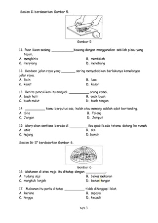 M/S 3
Soalan 11 berdasarkan Gambar 5.
Gambar 5
11. Puan Kwan sedang ___________bawang dengan menggunakan sebilah pisau yang
tajam.
A. menghiris B. membelah
C. menyiang D. menebang
12. Keadaan jalan raya yang _______ sering menyebabkan berlakunya kemalangan
jalan raya.
A. licin B. luas
C. kesat D. kasar
13. Berita penculikan itu menjadi __________ orang ramai.
A. buah hati B. anak buah
C. buah mulut D. buah tangan
14. __________ kamu berputus asa, kalah atau menang adalah adat bertanding.
A. Sila B. Tolong
C. Jangan D. Jemput
15. Mary akan sentiasa berada di _________ ibu apabila ada tetamu datang ke rumah.
A. atas B. sisi
C. hujung D. bawah
Soalan 16-17 berdasarkan Gambar 6.
Gambar 6
16. Makanan di atas meja itu ditutup dengan __________.
A. tudung saji B. bekas makanan
C. mangkuk lonjak D. bekas tangan
17. Makanan itu perlu ditutup __________ tidak dihinggapi lalat.
A. kerana B. supaya
C. hingga D. kecuali
 