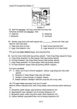 M/S 5
Soalan 24 berdasarkan Gambar 9.
Gambar 9
24. Mak Piah menjemur kain baju yang telah dicucinya tadi.
Perkataan berlawan bagi menjemur ialah
A. membilas B. mengering
C. membasuh D. merendam
25. Nasihat yang diberi oleh emak kepada adik _________ kerana adik tidak ingin
menuruti kata-kata emak.
A. bagai kaca jatuh ke batu B. bagai kacang lupa akan kulit
C. bagai tikus membaiki labu D. bagai mencurah air di daun keladi
Pilih ayat yang sama maksud dengan ayat yang diberikan.
26. “Lain kali kamu tidak boleh lagi ponteng sekolah ,” kata Cikgu Chong kepada Pui Kwan.
A. Cikgu Chong dinasihati Pui Kwan supaya tidak lagi ponteng sekolah.
B. Pui Kwan dinasihati oleh Cikgu Chong kerana tidak ponteng sekolah.
C. Cikgu Chong menasihati Pui Kwan supaya tidak lagi ponteng sekolah.
D. Pui Kwan dinasihati supaya tidak lagi ponteng sekolah cikgunya.
Pilih ayat yang betul.
27. A. Semua murid-murid diminta menghadiri seminar yang dianjurkan oleh pihak
sekolah.
B. Penduduk di Taman Megah hidup aman dan damai.
C. Pendapat bulanan peniaga itu sungguh lumayan.
D. Kempen membaca mendapat sambutan yang lesu dari orang ramai.
28. Pilih ayat tanya yang sesuai bagi ayat di bawah.
Menurut akhbar yang saya baca, enam orang mangsa telah terkorban dalam kebakaran
itu.
A. Berapakah jumlah mangsa yang terkorban dalam kebakaran itu?
B. Bagaimanakah kamu mendapat berita tentang kebakaran itu?
C. Berapakah jumlah rumah yang telah musah dalam kebakaran itu?
D. Akhbar manakah yang menerbitkan berita tentang kebakaran itu?
 