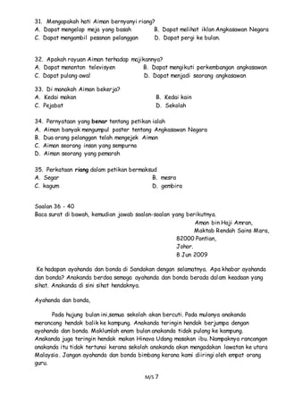 M/S 7
31. Mengapakah hati Aiman bernyanyi riang?
A. Dapat mengelap meja yang basah B. Dapat melihat iklan Angkasawan Negara
C. Dapat mengambil pesanan pelanggan D. Dapat pergi ke bulan.
32. Apakah rayuan Aiman terhadap majikannya?
A. Dapat menonton televisyen B. Dapat mengikuti perkembangan angkasawan
C. Dapat pulang awal D. Dapat menjadi seorang angkasawan
33. Di manakah Aiman bekerja?
A. Kedai makan B. Kedai kain
C. Pejabat D. Sekolah
34. Pernyataan yang benar tentang petikan ialah
A. Aiman banyak mengumpul poster tentang Angkasawan Negara
B. Dua orang pelanggan telah mengejek Aiman
C. Aiman seorang insan yang sempurna
D. Aiman seorang yang pemarah
35. Perkataan riang dalam petikan bermaksud
A. Segar B. mesra
C. kagum D. gembira
Soalan 36 - 40
Baca surat di bawah, kemudian jawab soalan-soalan yang berikutnya.
Aman bin Haji Amran,
Maktab Rendah Sains Mara,
82000 Pontian,
Johor.
8 Jun 2009
Ke hadapan ayahanda dan bonda di Sandakan dengan selamatnya. Apa khabar ayahanda
dan bonda? Anakanda berdoa semoga ayahanda dan bonda berada dalam keadaan yang
sihat. Anakanda di sini sihat hendaknya.
Ayahanda dan bonda,
Pada hujung bulan ini,semua sekolah akan bercuti. Pada mulanya anakanda
merancang hendak balik ke kampung. Anakanda teringin hendak berjumpa dengan
ayahanda dan bonda. Maklumlah enam bulan anakanda tidak pulang ke kampung.
Anakanda juga teringin hendak makan Hinava Udang masakan ibu. Nampaknya rancangan
anakanda itu tidak tertunai kerana sekolah anakanda akan mengadakan lawatan ke utara
Malaysia . Jangan ayahanda dan bonda bimbang kerana kami diiringi oleh empat orang
guru.
 