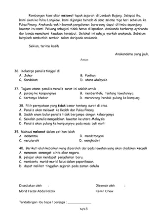 M/S 8
Rombongan kami akan melawat tapak sejarah di Lembah Bujang. Selepas itu,
kami akan ke Pulau Langkawi. kami dijangka berada di sana selama tiga hari sebelum ke
Pulau Pinang. Anakanda yakin banyak pengalaman baru yang dapat ditimba sepanjang
lawatan itu nanti. Peluang sebegini tidak harus dilepaskan. Anakanda berharap ayahanda
dan bonda memahami keadaan tersebut. Setakat ini sahaja warkah anakanda. Sebelum
berpisah sambutlah sembah salam daripada anakanda.
Sekian, terima kasih.
Anakandamu yang jauh,
Aman
36. Keluarga penulis tinggal di
A. Johor B. Pontian
C. Sandakan D. utara Malaysia
37. Tujuan utama penulis menulis surat ini adalah untuk
A. pulang ke kampungnya B. memberitahu tentang lawatannya
C. bertanya khabar D. merancang hendak pulang ke kampung
38. Pilih pernyataan yang tidak benar tentang surat di atas.
A. Penulis akan melawat ke Kedah dan Pulau Pinang
B. Sudah enam bulan penulis tidak berjumpa dengan keluarganya
C. Sekolah penulis mengadakan lawatan ke utara Malaysia
D. Penulis akan pulang ke kampungnya pada masa cuti nanti
39. Maksud melawat dalam petikan ialah
A. memantau B. mendatangani
C. menziarahi D. menghadiri
40. Berikut ialah kebaikan yang diperoleh daripada lawatan yang akan diadakan kecuali
A. menanam semangat cinta akan negara.
B. pelajar akan mendapat pengalaman baru.
C. membantu murid-murid lulus dalam peperiksaan.
D. dapat melihat tinggalan sejarah pada zaman dahulu
Disediakan oleh : Disemak oleh :
Mohd Faizal Abdul Razak Kelvin Chew
Tandatangan ibu bapa / penjaga : _____________
 