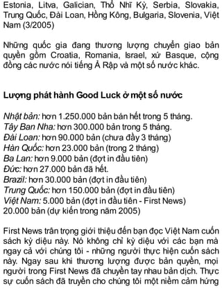 Estonia, Litva, Galician, Thổ Nhĩ Kỳ, Serbia, Slovakia,
Trung Quốc, Đài Loan, Hồng Kông, Bulgaria, Slovenia, Việt
Nam (3/2005)
Những quốc gia đang thương lượng chuyển giao bản
quyền gồm Croatia, Romania, Israel, xứ Basque, cộng
đồng các nước nói tiếng Ả Rập và một số nước khác.
Lượng phát hành Good Luck ở một số nước
Nhật bản: hơn 1.250.000 bản bán hết trong 5 tháng.
Tây Ban Nha: hơn 300.000 bản trong 5 tháng.
Đài Loan: hơn 90.000 bản (chưa đầy 3 tháng)
Hàn Quốc: hơn 23.000 bản (trong 2 tháng)
Ba Lan: hơn 9.000 bản (đợt in đầu tiên)
Đức: hơn 27.000 bản đã hết.
Brazil: hơn 30.000 bản (đợt in đầu tiên)
Trung Quốc: hơn 150.000 bản (đợt in đầu tiên)
Việt Nam: 5.000 bản (đợt in đầu tiên - First News)
20.000 bản (dự kiến trong năm 2005)
First News trân trọng giới thiệu đến bạn đọc Việt Nam cuốn
sách kỳ diệu này. Nó không chỉ kỳ diệu với các bạn mà
ngay cả với chúng tôi - những người thực hiện cuốn sách
này. Ngay sau khi thương lượng được bản quyền, mọi
người trong First News đã chuyền tay nhau bản dịch. Thực
sự cuốn sách đã truyền cho chúng tôi một niềm cảm hứng
 