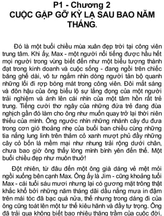 P1 - Chương 2
CUỘC GẶP GỠ KỲ LẠ SAU BAO NĂM
THÁNG.
Đó là một buổi chiều mùa xuân đẹp trời tại công viên
trung tâm. Khi ấy, Max - một người nổi tiếng được hầu hết
mọi người trong vùng biết đến như một biểu tượng thành
đạt trong kinh doanh và cuộc sống - đang ngồi trên chiếc
băng ghế dài, vô tư ngắm nhìn dòng người tản bộ quanh
những lối đi rợp bóng mát trong công viên. Đôi mắt sáng
và đôn hậu của ông biểu lộ sự lắng đọng của một người
trải nghiệm và ánh lên cái nhìn của một tâm hồn rất trẻ
trung. Tiếng cười thơ ngây của những đứa trẻ đang đùa
nghịch gần đó làm cho ông như muốn quay trở lại thời niên
thiếu của mình. Ông ngước nhìn những nhánh cây đu đưa
trong cơn gió thoảng nhẹ của buổi ban chiều cùng những
tia nắng lung linh trên thảm cỏ xanh mượt phủ đầy những
cây cỏ bốn lá mềm mại như nhung trải rộng dưới chân,
chưa bao giờ ông thấy lòng mình bình yên đến thế. Một
buổi chiều đẹp như muôn thuở!
Đột nhiên, từ đâu đến một ông già dáng vẻ mệt mỏi
ngồi xuống bên cạnh Max. Ông ấy là Jim - cũng khoảng tuổi
Max - cái tuổi sáu mươi nhưng lại có gương mặt trông thật
khắc khổ bởi những năm tháng dãi dầu nắng mưa in đậm
trên mái tóc đã bạc quá nửa, thế nhưng trong dáng đi của
ông cũng toát lên một tư thế kiêu hãnh và đầy tự trọng. Ông
đã trải qua không biết bao nhiêu thăng trầm của cuộc đời,
 