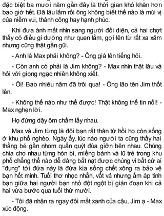 đặc biệt ba mươi năm gần đây là thời gian khó khăn hơn
bao giờ hết. Đã lâu lắm rồi ông không biết thế nào là mùi vị
của niềm vui, thành công hay hạnh phúc.
Khi đưa ánh mắt nhìn sang người đối diện, cả hai chợt
thấy có điều gì dường như quen lắm, gợi lên từ rất xa xăm
nhưng cũng thật gần gũi.
- Anh là Max phải không? - Ông già lên tiếng hỏi.
- Còn anh có phải là Jim không? - Max nhìn thật lâu và
hỏi với giọng ngạc nhiên không xiết.
- Ôi! Bao nhiêu năm đã trôi qua! - Ông lão tên Jim thốt
lên.
- Không thể nào như thế được! Thật không thể tin nổi! -
Max nghẹn lời.
Họ đứng dậy ôm chầm lấy nhau.
Max và Jim từng là đôi bạn rất thân từ hồi họ còn sống
ở khu phố nghèo. Ngày ấy, lúc nào người ta cũng thấy hai
thằng bé gần nhom quấn quýt đùa giỡn bên nhau. Chúng
chia cho nhau từng hòn bi, miếng bánh và lũ trẻ trong khu
phố chẳng thể nào dễ dàng bắt nạt được chúng vìbất cứ ai
"đụng" tới đứa này là đứa kia sống chết xông ra bảo vệ
bạn hết mình. Tuổi thơ nhọc nhằn, vất vả nhưng ấm áp tình
bạn giữa hai người bạn nhỏ đột ngột bị gián đoạn khi cả
hai vừa bước qua tuổi thứ mười.
- Tôi đã nhận ra ngay đôi mắt xanh của cậu, Jim ạ - Max
xúc động.
 
