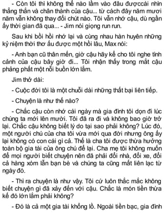 - Còn tôi thì không thể nào lầm vào đâu đượccái nhìn
thẳng thắn và chân thành của cậu... từ cách đây năm mươi
năm vẫn không thay đổi chút nào. Tôi vẫn nhớ cậu, dù ngần
ấy thời gian đã qua... - Jim nói giọng run run.
Sau khi bồi hồi nhớ lại và cùng nhau hàn huyên những
kỷ niệm thời thơ ấu được một hồi lâu, Max nói:
- Anh bạn cũ thân mến, giờ cậu hãy kể cho tôi nghe tình
cảnh của cậu bây giờ đi... Tôi nhận thấy trong mắt cậu
phảng phất một nỗi buồn lớn lắm.
Jim thở dài:
- Cuộc đời tôi là một chuỗi dài những thất bại liên tiếp.
- Chuyện là như thế nào?
- Chắc cậu còn nhớ cái ngày mà gia đình tôi dọn đi lúc
chúng ta mới lên mười. Tôi đã ra đi và không bao giờ trở
lại. Chắc cậu không biết lý do tại sao phải không? Lúc đó,
một người chú của cha tôi vừa mới qua đời nhưng ông ấy
lại không có con cái gì cả. Thế là cha tôi được thừa hưởng
toàn bộ gia tài của ông chú để lại. Cha mẹ tôi không muốn
để mọi người biết chuyện nên đã phải đổi nhà, đổi xe, đổi
cả hàng xóm lẫn bạn bè và chúng ta cũng mất liên lạc từ
ngày đó.
- Thì ra chuyện là như vậy. Tôi cứ luôn thắc mắc không
biết chuyện gì đã xảy đến với cậu. Chắc là món tiền thừa
kế đó lớn lắm phải không?
- Đó là cả một gia tài khổng lồ. Ngoài tiền bạc, gia đình
 