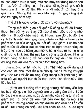 tôi còn được thừa hưởng một nhà máy dệt đang rất ăn nên
làm ra. Với tài năng của mình, cha tôi ngày càng khuếch
trương nhà máy đó lên. Khi cha tôi mất đi, tôi thay ông
quản lý nó. Nhưng thật xui xẻo. Mọi việc cứ ngày càng tệ đi
cho tới ngày hôm nay.
- Thế chính xác chuyện gìđã xảy ra với cậu nào?
- Trong một thời gian dài quản lý công ty, tôi đã không
thực hiện bất kỳ sự thay đổi nào vì mọi việc dường như
diễn ra rất xuôi chèo mát nái. Nhưng sau đó các đối thủ
cạnh tranh xuất hiện ngày càng nhiều và thế là lượng sản
phẩm bán ra của công ty tôi bắt đầu sụt giảm. Lúc đó sản
phẩm của tôi vẫn là loại tốt nhất, nên tôi nghĩ khách hàng sẽ
hiểu rằng mặc dù hàng của những hãng khác rẻ hơn nhưng
chất lượng thì không thể nào bằng công ty tôi được. Nhưng
khách hàng có biết gì về các loại tốt hay xấu đâu. Họ cứ
chuộng loại vải vừa rẻ vừa hợp thời trang hơn.
Jim ngừng lại hít một hơi dài. Thật không dễ dàng gì
cho ông khi phải một lần nữa nhớ lại tất cả những chuyện
này. Còn Max thì vẫn im lặng. Ông không biết phải nói gì để
chia sẻ với người bạn thiếu thời trước tình cảnh này. Jim
tiếp tục kể:
- Lợi nhuận đi xuống trầm trọng nhưng nhà máy vẫn tiếp
tục hoạt động, thu nhỏ quy mô làm ăn, cắt giảm chi phí đến
tối đa, thế nhưng càng ngày doanh thu của công ty lại càng
giảm sút. Tôi cũng đã xem xét đến việc tạo ra một sản
phẩm mới nhưng chẳng có nhà đầu tư nào chịu bỏ tiền vốn
ra cả. Tôi không có nhiều sự lựa chọn lúc đó. Tôi đã nghĩ
 