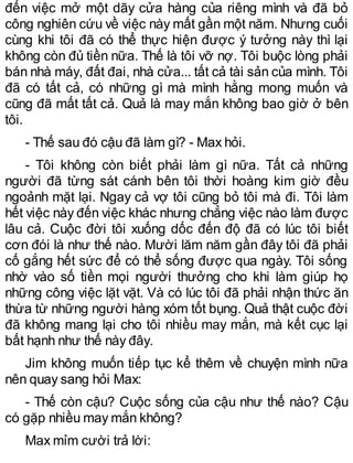 đến việc mở một dãy cửa hàng của riêng mình và đã bỏ
công nghiên cứu về việc này mất gần một năm. Nhưng cuối
cùng khi tôi đã có thể thực hiện được ý tưởng này thì lại
không còn đủ tiền nữa. Thế là tôi vỡ nợ. Tôi buộc lòng phải
bán nhà máy, đất đai, nhà cửa... tất cả tài sản của mình. Tôi
đã có tất cả, có những gì mà mình hằng mong muốn và
cũng đã mất tất cả. Quả là may mắn không bao giờ ở bên
tôi.
- Thế sau đó cậu đã làm gì? - Max hỏi.
- Tôi không còn biết phải làm gì nữa. Tất cả những
người đã từng sát cánh bên tôi thời hoàng kim giờ đều
ngoảnh mặt lại. Ngay cả vợ tôi cũng bỏ tôi mà đi. Tôi làm
hết việc này đến việc khác nhưng chẳng việc nào làm được
lâu cả. Cuộc đời tôi xuống dốc đến độ đã có lúc tôi biết
cơn đói là như thế nào. Mười lăm năm gần đây tôi đã phải
cố gắng hết sức để có thể sống được qua ngày. Tôi sống
nhờ vào số tiền mọi người thưởng cho khi làm giúp họ
những công việc lặt vặt. Và có lúc tôi đã phải nhận thức ăn
thừa từ những người hàng xóm tốt bụng. Quả thật cuộc đời
đã không mang lại cho tôi nhiều may mắn, mà kết cục lại
bất hạnh như thế này đây.
Jim không muốn tiếp tục kể thêm về chuyện mình nữa
nên quay sang hỏi Max:
- Thế còn cậu? Cuộc sống của cậu như thế nào? Cậu
có gặp nhiều may mắn không?
Max mỉm cười trả lời:
 