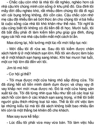- Chắc cậu còn nhớ là nhà tôi rất nghèo, nghèo hơn cả
nhà cậu khi chúng mình còn sống ở khu phố đó. Gia đình tôi
mấy đời đều nghèo khó, rất nhiều đêm chúng tôi đã đi ngủ
với cái bụng trống không, đói cồn cào. Cậu chắc còn nhớ
mẹ cậu đã nhiều lần sẻ bớt thức ăn cho chúng tôi vìbà hiểu
là cuộc sống của nhà tôi khó khăn như thế nào. Tôi nghĩ là
cậu cũng biết tôi không có đủ tiền để đi học. Mười tuổi, tôi
đã bắt đầu phải đi làm kiếm tiền phụ giúp gia đình, đúng
ngay cái hồi mà nhà cậu biến mất một cách bíẩn.
Max dừng lại, hồi tưởng một lúc rồi mới tiếp tục nói:
- Mới đầu tôi đi rửa xe. Sau đó tôi kiếm được chân
xách hành lý ở một khách sạn lớn. Rồi tôi xin được làm bảo
vệ ở một khách sạn hạng sang khác. Khi hai mươi hai tuổi,
một cơ hội lớn đã đến với tôi.
Jim tò mò hỏi:
- Cơ hội gìthế?
- Tôi mua được một cửa hàng nhỏ sắp đóng cửa. Tôi
đã dùng hết số tiền mình dành dụm được và chạy vạy đi
vay khắp nơi mới mua được nó. Đó là một cửa hàng sản
xuất túi da. Tôi đã từng nhìn qua hầu như tất cả các loại túi
xách hồi còn làm ở các khách sạn sang trọng, vì thế tôi biết
người giàu thích những loại túi nào. Thế là tôi chỉ việc làm
lại những kiểu túi mà tôi đã xách không biết bao nhiêu lần
khi còn là một thằng bé khiên đồ cho khách.
Max say sưa kể tiếp:
- Lúc đầu tôi phải vừa may vừa bán. Tôi làm việc hầu
 