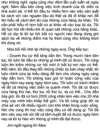như không nghỉ, ngày cũng như đêm lẫn cuối tuần và ngày
nghỉ. Năm đầu tiên công việc kinh doanh của tôi diễn ra
khá suôn sẻ, vì thế tôi đầu tư nhiều hơn vào việc sản xuất
túi xách với các nguyên liệu da thật và đã đi khắp nơi để
tìm hiểu về cách làm ăn của những cửa hàng da khác. Tôi
cần phải hiểu rõ hơn bất cứ ai khác về các loại túi da. Tôi
đã học hỏi rất nhiều khi đi quan sát những cửa hàng khác.
Hễ có dịp là tôi lại hỏi bất cứ người nào đang dùng giỏ
xách da về những điểm mà họ thích cũng như không thích
khi dùng nó.
Max bồi hồi nhớ lại những ngày xưa. Ông tiếp tục:
- Doanh thu cứ thế tăng dần lên. Trong mười năm liên
tục, tôi luôn tái đầu tư những gì mình đã có được. Tôi cũng
luôn tìm kiếm những cơ hội mới ở bất kỳ nơi nào có thể.
Mỗi năm, tôi đều thay đổi những chiếc túi bán chạy nhất, tôi
luôn chỉnh sửa lại kiểu dáng để làm cho chúng ngày càng
hấp dẫn hơn. Tôi không bao giờ trì hoãn công việc của
ngày hôm nay sang ngày hôm sau. Tôi luôn có trách nhiệm
về tất cả những việc diễn ra quanh mình. Tôi đã có được
cửa hàng thứ hai, thứ ba, rối thứ tư, và cứ thế... Cho đến
bây giờ, tôi đã có hơn 2000 công nhân làm việc cho 20 nhà
máy của mình trên khắp thế giới. Và tôi cũng giúp đỡ và
chia sẻ với rất nhiều người còn khó khăn trong cuộc sống.
Nói cho cùng thì mọi việc cũng đâu có dễ dàng gì. Tôi đã
làm việc say mê với tất cả tâm huyết để có được ngày hôm
nay và tôi tự hào với những gìmình đã đạt được.
Jim ngắt ngang lời Max:
 