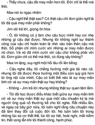 - Thấy chưa, cậu đã may mắn hơn tôi. Đời chỉ là thế mà
thôi.
Max nói to ngạc nhiên:
- Cậu nghĩthế thật sao? Có thật cậu chỉ đơn giản nghĩlà
tôi đã quá may mắn phải không?
Jim vội trả lời, giọng ôn hòa:
- Ồ, tôi không có ý làm cho cậu bực mình hay coi nhẹ
những gì cậu đạt được. Nhưng tôi không nghĩ sự thành
công của cậu chỉ hoàn toàn là nhờ vào bản thân cậu mà
thôi. Số phận chỉ mỉm cười với những ai may mắn được
nó chọn. Và nó đã mỉm cười với cậu chứ không phải với
tôi. Đơn giản chỉ có thế mà thôi, có đúng vậy không?
Max im lặng, suy nghĩmột hồi lâu rồi lên tiếng:
- Cậu nghe đây, tôi chẳng hưởng một gia tài nào cả,
nhưng tôi đã được thừa hưởng một điều còn quý giá hơn
từ ông nội của mình. Cậu có biết thế nào là sự may mắn
tình cờ và sự may mắn thật sự hay không?
- Không - Jim trả lời nhưng không thật sự quan tâm lắm.
- Tôi đã học được điều khác biết giữa sự may mắn tình
cờ và sự may mắn thật sự qua một câu chuyện kỳ lạ mà
người ông quá cố thường kể cho tôi nghe. Rất nhiều lần,
và ngay cả bây giờ nữa, tôi luôn nghĩ rằng câu chuyện này
đã làm thay đổi cả cuộc đời tôi. Nó luôn bên tôi trong
những lúc sa cơ thất thế, lúc tôi sợ hãi, hoài nghi, mất niềm
tin, thất vọng lẫn khi tôi thành công, hạnh phúc.
 