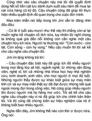 Cũng nhờ vào câu chuyện này mà tôi đã quyết định
dùng hết số tiền cật lực dành dụm suốt sáu năm để mua lại
cái cửa hàng cũ kỹ đó. Cậu chuyện cũng đã giúp tôi thực
hiện nhiều quyết định rất quan trọng cho cuộc đời mình.
Max kiên nhẫn nói tiếp trong khi Jim vẫn lơ đãng nhìn
đâu đâu:
- Có lẽ ở tuổi sáu mươi như thế này thì chẳng còn ai lại
muốn nghe kể chuyện cổ tích nữa, tuy nhiên tôi nghĩ chúng
ta không quá già đến nỗi không còn cần nghe một câu
chuyện hữu ích nữa. Người ta thường nói: "Còn nước - còn
tát. Còn sống - còn hy vọng." Nếu cậu muốn thì tôi sẽ kể
cho cậu nghe câu chuyện đó.
Jim im lặng không trả lời:
- Câu chuyện đặc biệt này đã giúp ích rất nhiều người
trong mọi tầng lớp xã hội, ngành nghề, từ những vận động
viên, nghệ sĩ, tới cả những nhà khoa học hay nhà nghiên
cứu, kinh doanh, sinh viên, cho mọi người ở mọi độ tuổi.
Những người thấy được sự khác biệt giữa sự may mắn
tình cờ và sự may mắn thật sự đã đạt được những kết quả
ngoài mong đợi trong công việc. Nó cũng giúp nhiều người
tìm được người mà họ hằng mơ ước. Tôi sẽ kể cho cậu
nghe câu chuyện này vì nó đã giúp ích cho chính bản thân
tôi. Và tôi cũng đã chứng kiến sự hiệu nghiệm của nó ở
không biết bao nhiêu người.
Nghe đến đây, Jim không thể nào còn thờ ơ được nữa.
Ông nói:
 
