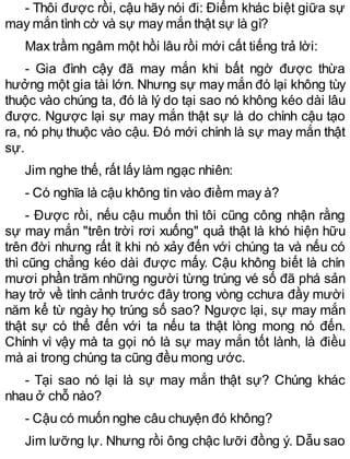 - Thôi được rồi, cậu hãy nói đi: Điểm khác biệt giữa sự
may mắn tình cờ và sự may mắn thật sự là gì?
Max trầm ngâm một hồi lâu rồi mới cất tiếng trả lời:
- Gia đình cậy đã may mắn khi bất ngờ được thừa
hưởng một gia tài lớn. Nhưng sự may mắn đó lại không tùy
thuộc vào chúng ta, đó là lý do tại sao nó không kéo dài lâu
được. Ngược lại sự may mắn thật sự là do chính cậu tạo
ra, nó phụ thuộc vào cậu. Đó mới chính là sự may mắn thật
sự.
Jim nghe thế, rất lấy làm ngạc nhiên:
- Có nghĩa là cậu không tin vào điềm may à?
- Được rồi, nếu cậu muốn thì tôi cũng công nhận rằng
sự may mắn "trên trời rơi xuống" quả thật là khó hiện hữu
trên đời nhưng rất ít khi nó xảy đến với chúng ta và nếu có
thì cũng chẳng kéo dài được mấy. Cậu không biết là chín
mươi phần trăm những người từng trúng vé số đã phá sản
hay trở về tình cảnh trước đây trong vòng cchưa đầy mười
năm kể từ ngày họ trúng số sao? Ngược lại, sự may mắn
thật sự có thể đến với ta nếu ta thật lòng mong nó đến.
Chính vì vậy mà ta gọi nó là sự may mắn tốt lành, là điều
mà ai trong chúng ta cũng đều mong ước.
- Tại sao nó lại là sự may mắn thật sự? Chúng khác
nhau ở chỗ nào?
- Cậu có muốn nghe câu chuyện đó không?
Jim lưỡng lự. Nhưng rồi ông chậc lưỡi đồng ý. Dẫu sao
 