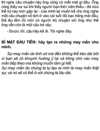 thì nghe câu chuyện này ông cũng có mất mát gì đâu. Ông
cũng thấy vui vui khi thấy người bạn thời niên thiếu - đã nửa
thế kỷ nay mới gặp lại - của mình lại muốn kể cho ông nghe
một câu chuyện cổ tích ở vào cái tuổi đã bạc trắng mái đầu.
Đã lâu lắm rồi mới có người trò chuyện với ông như thể
ông vẫn còn là một cậu bé vậy.
- Được rồi, cậu hãy kể đi. Tôi nghe đây.
BÍ MẬT ĐẦU TIÊN: hãy tạo ra những may mắn cho
mình.
Sự may mắn do tình cờ mà đến không thể kéo dài bởi
vì bạn sẽ có khuynh hướng ỷ lại và trông chờ vào may
mắn tiếp theo mà không muốn làm gì hết.
Sự may mắn do chúng ta tự tạo ra mới là may mắn thật
sự, và nó sẽ có thể ở với chúng ta lâu dài.
 