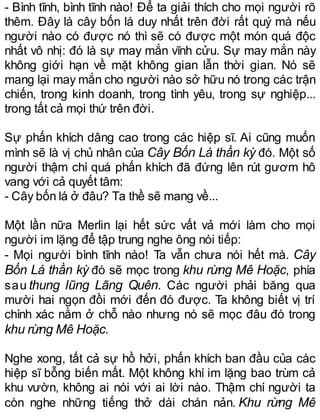 - Bình tĩnh, bình tĩnh nào! Để ta giải thích cho mọi người rõ
thêm. Đây là cây bốn lá duy nhất trên đời rất quý mà nếu
người nào có được nó thì sẽ có được một món quá độc
nhất vô nhị: đó là sự may mắn vĩnh cửu. Sự may mắn này
không giới hạn về mặt không gian lẫn thời gian. Nó sẽ
mang lại may mắn cho người nào sở hữu nó trong các trận
chiến, trong kinh doanh, trong tình yêu, trong sự nghiệp...
trong tất cả mọi thứ trên đời.
Sự phấn khích dâng cao trong các hiệp sĩ. Ai cũng muốn
mình sẽ là vị chủ nhân của Cây Bốn Lá thần kỳ đó. Một số
người thậm chí quá phấn khích đã đứng lên rút gươm hô
vang với cả quyết tâm:
- Cây bốn lá ở đâu? Ta thề sẽ mang về...
Một lần nữa Merlin lại hết sức vất vả mới làm cho mọi
người im lặng để tập trung nghe ông nói tiếp:
- Mọi người bình tĩnh nào! Ta vẫn chưa nói hết mà. Cây
Bốn Lá thần kỳ đó sẽ mọc trong khu rừng Mê Hoặc, phía
sau thung lũng Lãng Quên. Các người phải băng qua
mười hai ngọn đồi mới đến đó được. Ta không biết vị trí
chính xác nằm ở chỗ nào nhưng nó sẽ mọc đâu đó trong
khu rừng Mê Hoặc.
Nghe xong, tất cả sự hồ hởi, phấn khích ban đầu của các
hiệp sĩ bỗng biến mất. Một không khí im lặng bao trùm cả
khu vườn, không ai nói với ai lời nào. Thậm chí người ta
còn nghe những tiếng thở dài chán nản. Khu rừng Mê
 