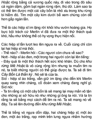Hoặc rộng bằng cả vương quốc này, đi vào trong đó sâu
cả ngàn dặm, gồm bạt ngàn rừng rậm, thú dữ. Làm sao ta
có thể tìm được một cái cây bốn lá nhỏ xíu trong khu rừng
bí hiểm đó. Tìm một cây kim dưới bể xem chừng còn dễ
hơn gấp ngàn lần.
Thế là các hiệp sĩ im lặng rời khỏi khu vườn hoàng gia. Họ
bực bội trách cứ Merlin vì đã đưa ra một thử thách quá
khó, hầu như không thể có hy vọng thực hiện nổi.
Các hiệp sĩ lần lượt leo lên ngựa ra về. Cuối cùng chỉ còn
lại hai hiệp sĩmà thôi.
- Thế nào? - Merlin hỏi - Các ngươi còn chưa về sao?
Nott - hiệp sĩáo đen, một trong hai người còn lại lên tiếng:
- Đây quả là một thử thách hết sức khó khăn. Dù cho khu
rừng Mê Hoặc là vô cùng rộng lớn nhưng ta muốn tìm ra
nó, ta biết những người có thể giúp được ta. Ta sẽ đi tìm
Cây Bốn Lá thần kỳ . Nó sẽ là của ta.
Sid - hiệp sĩ áo trắng, vẫn giữ im lặng cho đến khi Merlin
quay sang nhìn chàng, cố đoán xem chàng đang nghĩ gì.
Sid nói:
- Ta tin rằng có một cây bốn lá sẽ mang lại may mắn vô tận
cho những ai sở hữu nó như những gì ông ta nói. Và ta tin
rằng ta sẽ bằng mọi cách để tìm ra nó. Ta sẽ mang nó về
đây. Ta sẽ lên đường đến khu rừng Mê Hoặc.
Thế là tiếng vó ngựa dồn dập, hai chàng hiệp sĩ, một áo
đen, một áo trắng, rạp mình trên lưng ngựa nhắm hướng
 