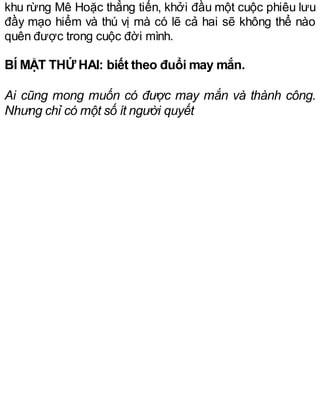 khu rừng Mê Hoặc thẳng tiến, khởi đầu một cuộc phiêu lưu
đầy mạo hiểm và thú vị mà có lẽ cả hai sẽ không thể nào
quên được trong cuộc đời mình.
BÍ MẬT THỨ HAI: biết theo đuổi may mắn.
Ai cũng mong muốn có được may mắn và thành công.
Nhưng chỉ có một số ít người quyết
 