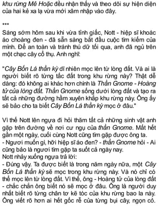 khu rừng Mê Hoặc đều nhận thấy và theo dõi sự hiện diện
của hai kẻ xa lạ vừa mới xâm nhập vào đây.
***
Sáng sớm hôm sau khi vừa tỉnh giấc, Nott - hiệp sĩ khoác
áo choàng đen - đã sẵn sàng bắt đầu cuộc tìm kiếm của
mình. Để an toàn và tránh thú dữ tối qua, anh đã ngủ trên
một chạc cây cổ thụ. Anh nghĩ:
"Cây Bốn Lá thần kỳ dĩ nhiên mọc lên từ lòng đất. Và ai là
người biết rõ từng tấc đất trong khu rừng này? Thật dễ
dàng: đó không ai khác hơn chính là Thần Gnome - Hoàng
tử của lòng đất. Thần Gnome sống dưới lòng đất và tạo ra
tất cả những đường hầm xuyên khắp khu rừng này. Ông ấy
sẽ bảo cho ta biết Cây Bốn Lá thần kỳ mọc ở đâu."
Vì thế Nott lên ngựa đi hỏi thăm tất cả những sinh vật anh
gặp trên đường về nơi cư ngụ của thần Gnome. Mất hết
gần một ngày, cuối cùng Nott cũng tìm gặp được ông ta.
- Ngươi muốn gì, hỡi hiệp sĩáo đen? - thần Gnome hỏi - Ai
cũng bảo là ngươi tìm gặp ta suốt cả ngày nay.
Nott nhảy xuống ngựa trả lời:
- Đúng vậy. Ta được biết là trong năm ngày nữa, một Cây
Bốn Lá thần kỳ sẽ mọc trong khu rừng này. Và nó chỉ có
thể mọc lên từ lòng đất. Vì thế, ông - Hoàng tử của lòng đất
- chắc chắn ông biết nó sẽ mọc ở đâu. Ông là người duy
nhất biết rõ từng chân tơ kẽ tóc của khu rừng bao la này.
Ông viết rõ hơn ai hết gốc rễ của từng bụi cây, ngọn cỏ.
 
