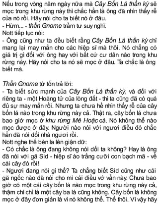 Nếu trong vòng năm ngày nữa mà Cây Bốn Lá thần kỳ sẽ
mọc trong khu rừng này thì chắc hẳn là ông đã nhìn thấy rễ
của nó rồi. Hãy nói cho ta biết nó ở đâu.
- Hừm... - thần Gnome trầm tư suy nghĩ.
Nott tiếp tục nói:
- Ông cũng như ta đều biết rằng Cây Bốn Lá thần kỳ chỉ
mang lại may mắn cho các hiệp sĩ mà thôi. Nó chẳng có
giá trị gì đối với ông hay với bất cứ cư dân nào trong khu
rừng này. Hãy nói cho ta nó sẽ mọc ở đâu. Ta chắc là ông
biết mà.
Thần Gnome từ tốn trả lời:
- Ta biết sức mạnh của Cây Bốn Lá thần kỳ, và đối với
riêng ta - một Hoàng tử của lòng đất - thì ta cũng đã có quá
đủ sự may mắn rồi. Nhưng ta chưa hề nhìn thấy rễ của cây
bốn lá nào trong khu rừng này cả. Thật ra, cây bốn lá chưa
bao giờ mọc ở khu rừng Mê Hoặc cả. Nó không thể nào
mọc được ở đây. Người nào nói với ngươi điều đó chắc
hẳn đã nói dối nhà ngươi rồi.
Nott nghe thế bèn la lên giận dữ:
- Có chắc là ông đang không nói dối ta không? Hay là ông
đã nói với gã Sid - hiệp sĩ áo trắng cưỡi con bạch mã - về
cái cây đó rồi!
- Ngươi đang nói gì thế? Ta chẳng biết Sid cũng như cái
gã ngốc nào đã nói cho mi cái điều vớ vẩn này. Chưa bao
giờ có một cái cây bốn lá nào mọc trong khu rừng này cả,
thậm chí chỉ là một cây ba lá cũng không. Cây bốn lá không
mọc ở đây đơn giản là vì nó không thể. Thế thôi. Vì vậy hãy
 